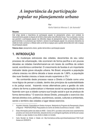 91
A importância da participação
popular no planejamento urbano
WŽƌ
Karla  Fabrícia  Moroso  S.  de  Azevedo1
Resumo:
Este artigo aborda a importância da participação popular no planejamento urbano, num contexto de
desenvolvimento pautado na disputa do território urbano pelas mais diferentes forças. Traz os princípios e normas
que garantem a participação popular nas diferentes etapas do planejamento urbano e nas diferentes esferas
governamentais e os processos que mostram o alcance da participação popular nos processos decisórios da
cidade de modo a provocar a reflexão sobre se de fato os espaços para a gestão democrática tem sido o espaço
da participação popular.
Palavras-chave: planejamento urbano, gestão democrática e participação popular
1. INTRODUÇÃO
As   mudanças   estruturais   das   cidades,   decorrentes   do   seu   veloz  
SURFHVVRGHXUEDQL]DomRQmRRFRUUHUDPGHIRUPDSDFt¿FDHHPSRXFDV
GpFDGDVDVFLGDGHVWUDQVIRUPDUDPVHHPORFDLVGHFRQÀLWRVGHRUGHP
VRFLDOHFRQ{PLFDHDPELHQWDO2FUHVFLPHQWRGHIDYHODVpXPLPSRUWDQWH
indicador  desta  grave  situação  urbana.  No  Brasil,  enquanto  a  população  
XUEDQDFUHVFHXQD~OWLPDGpFDGDDWD[DVDQXDLVGHDSRSXODomR
das  suas  favelas  cresceu  a  taxas  anuais  superiores  a  3%.2
Na  contramão  deste  processo  nasce  o  Direito  á  Cidade  como  uma  
nova  lógica  de  pensar  a  cidade,  dentro  dos  princípios  da  sustentabilidade  
e  da  justiça  social,    trazendo  novas  alternativas  para  a  gestão  do  solo  
urbano  de  forma  a  potencializar  o  interesse  social  na  apropriação  da  terra  
fazendo  com  que  a  cidade  cumpra  sua  função  social  e  que  se  produza  de  
forma  democrática.3
2H[HUFtFLRGHVVH'LUHLWRSUHVVXS}HRH[HUFtFLRGRV
demais  direitos  civis,  políticos,  econômicos,  sociais,  culturais  e  ambientais,  
sendo  o  território  das  cidades  o  lugar  desse  exercício.
1   Arquiteta  Urbanista.  Especialista  em  Direitos  Humanos.  Mestranda  do  Programa  de  Planejamento  Urbano  
e  Regional  –  PROPUR/UFRGS;;  Pesquisadora  do  Centro  de  Direitos  Econômicos  e  Sociais  –  CDES.
2   Estas  informações  partem  dos  dados  do  IBGE  –  Censo  2010,  que  desta  conta  ainda  exclui  assentamentos  
SUHFiULRVFRPPHQRVGHGRPLFtOLRVGHL[DQGRGHIRUDXPFRQWLQJHQWHVLJQL¿FDWLYRGHIDPtOLDVHPDFHVVR
à  cidade,  ou  seja,  lesadas  no  seu  direito  à  cidade  e  à  moradia.
3   Carta   Mundial   do   Direito   à   Cidade   em   http://normativos.confea.org.br/downloads/anexo/1108-­10.pdf.  
Acesso  em  25/05/2014.
 