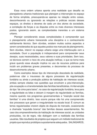 92
(VVD QRYD RUGHP XUEDQD DSRQWD XPD UHDOLGDGH TXH GHVD¿D RV
planejadores  urbanos  tradicionais  que  planejam  a  intervenção  no  espaço  
de   forma   simplista,   preocupando-­se   apenas   na   relação   entre   coisas,  
GHVFRQKHFHQGR RX LJQRUDQGR DV UHODo}HV H SUiWLFDV VRFLDLV GHVVHV
espaços,   os   direitos   e   deveres   de   cada   um   dos   atores   da   sociedade,  
a  correlação  de  forças  e  as  disputas  entre  os  mais  diversos  interesses  
postos,   ignorando   assim,   as   complexidades   inerentes   a   um   sistema  
urbano.
3ODQHMDU FRQVLGHUDQGR HVVDV FRPSOH[LGDGHV p FRPSUHHQGHU TXH
o   planejamento   urbano   transcende   uma   disciplina   e   o   conhecimento  
HVWULWDPHQWH WpFQLFR 6HP G~YLGDV H[LVWHP PXLWRV RXWURV DVSHFWRV D
serem  considerados  do  que  aqueles  postos  nos  manuais  de  planejamento.  
Sem  dúvidas,  intervir  no  espaço  urbano  exige  uma  interlocução  com  a  
VRFLHGDGH 2XYLU D SRSXODomR p LQGLVSHQViYHO SDUD FRPSUHHQGHU VHXV
desejos,  suas  necessidades,  seus  valores  e  suas  prioridades.  Sem  isso,  
RVWpFQLFRVFRUUHPRULVFRGHXPDDWXDomRLQH¿FD]RTXHVHWRUQDPDLV
grave   quando   essa   atuação   implica   no   uso   de   recursos   públicos   para  
incidir   em   problemas   graves   presentes,   e   decorrentes   do   processo   de  
desenvolvimento  urbano.  
Como  exemplos  desse  tipo  de  intervenção  descolada  da  realidade,  
podem-­se   citar   o   insucesso   de   alguns   processos   de   regularização  
fundiária  ou  ainda  a  produção  pública  de  habitação  de  interesse  social,  
DPEDV VHPSUH FLWDGDV QDV TXHVW}HV TXH HQYROYHP D SyVLQWHUYHQomR
SyVRFXSDomRHDWUDQVLWRULHGDGHGDVIDPtOLDVEHQH¿FLiULDV$LQWHUYHQomR
do  tipo  “de  cima  para  baixo”,  no  caso  da  regularização  fundiária,  leva  para  
a  regularidade  os  lotes  e  deixam  à  margem  da  regularidade  as  famílias,  
mesmo   quando   nos   programas   governamentais   a   “inserção   social   das  
IDPtOLDV´ p XPD GLUHWUL] ,VVR RFRUUH SRUTXH QmR Ki XPD FRPSUHHQVmR
dos  processos  que  geram  a  irregularidade  na  escala  local.  É  comum  as  
terras  regularizadas  virarem  objeto  de  disputa  de  mercado,  ocasionando  
a   chamada   “expulsão   branca”   das   famílias   desses   assentamentos.   No  
caso  dos  empreendimentos  de  habitação  de  interesse  social,  as  unidades  
produzidas,   via   de   regra,   não   dialogam   com   a   realidade   das   famílias  
XVXiULDV6mRUHVXOWDGRVGHSURMHWRVTXHVHJXHPXPPpWRGRWUDGLFLRQDOGH
projeto  que  reproduz  protótipos  supostamente  adequados.    SALINGAROS,  
 