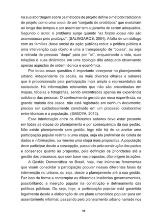 93
QDVXDDERUGDJHPVREUHRVPpWRGRVGHSURMHWRGH¿QHRPpWRGRWUDGLFLRQDO
de  projeto  como  uma  copia  de  um  “conjunto  de  protótipos”  que  evoluíram  
ao  longo  dos  tempos  e  por  assim  ser  tem  a  garantia  de  serem  adequados.  
Segundo   o   autor,   o   problema   surge   quando   “as   forças   locais   não   são  
acomodadas  pelo  protótipo”.  (SALINGAROS,  2004).  A  falta  de  um  diálogo  
com  as  famílias  (base  social  da  ação  pública)  reduz  a  política  pública  a  
XPDLQWHUYHQomRFXMRREMHWRpXPDDWUDQVSRVLomRGH³FRLVDV´RXVHMD
a  retirada  de  pessoas  “daqui”  para  por  “ali”,  enquadrando  a  vida,  suas  
UHODo}HVHVXDVGLQkPLFDVHPXPDWLSRORJLDGLWDDGHTXDGDREVHUYDQGR
DSHQDVDVSHFWRVGHRUGHPWpFQLFDHHFRQ{PLFD
3RUWRGDVHVVDVTXHVW}HVpLPSRUWDQWHLQFRUSRUDUQRSODQHMDPHQWR
urbano,   independente   da   escala,   os   mais   diversos   olhares   e   saberes  
TXH p SURSRUFLRQDGR SHOD SDUWLFLSDomR PDLV DPSOD H UHSUHVHQWDWLYD GD
VRFLHGDGH +i LQIRUPDo}HV UHOHYDQWHV TXH QmR VmR HQFRQWUDGDV HP
PDSDVWDEHODVHIRWRJUD¿DVVHQGRHQFRQWUDGDVDSHQDVQDH[SHULrQFLD
FRWLGLDQDGDVSHVVRDV2FRQKHFLPHQWRJHUDGRSRUHVVDH[SHULrQFLDQD
grande  maioria  dos  casos,  não  está  registrado  em  nenhum  documento:  
precisa   ser   cuidadosamente   construído   em   um   processo   colaborativo  
HQWUHWpFQLFRVHDSRSXODomR 6$%2$ 
Essa   interlocução   entre   os   diferentes   saberes   deve   estar   presente  
HPWRGDVDVHWDSDVGRSODQHMDPHQWRHSRUFRQVHTXrQFLDGDVXDJHVWmR
Não   existe   planejamento   sem   gestão,   logo   não   há   de   se   aceitar   uma  
participação  popular  restrita  a  uma  etapa,  seja  ela  preliminar  de  coleta  de  
GDGRVHLQIRUPDo}HVRXPHVPRXPDHWDSDPDLVSURSRVLWLYD$SRSXODomR
deve  participar  desde  a  concepção,  passando  pela  construção  dos  pactos  
H FRQVHQVRV TXDQWR jV SURSRVWDV SHOD GH¿QLomR GH SULRULGDGHV DWp D
JHVWmRGRVSURFHVVRVTXHFRPEDVHQDVSURSRVWDVGmRRULJHPjVDo}HV
A   Gestão   Democrática   no   Brasil,   hoje,   traz   inúmeras   ferramentas  
que  visam  consolidar  a  participação  popular  nessas  diferentes  fases  da  
LQWHUYHQomRQRXUEDQRRXVHMDGHVGHRSODQHMDPHQWRDWpDVXDJHVWmR
Faz  isso  de  forma  a  contemplar  as  diferentes  instâncias  governamentais,  
possibilitando   a   inserção   popular   na   construção   e   delineamento   das  
políticas   públicas.   Ou   seja,   hoje,   a   participação   popular   está   garantida  
legalmente  desde  a  elaboração  de  um  plano  urbanístico  popular  para  um  
assentamento  informal,  passando  pelo  planejamento  urbano  narrado  nos  
 