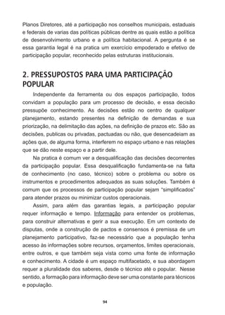 94
3ODQRV'LUHWRUHVDWpDSDUWLFLSDomRQRVFRQVHOKRVPXQLFLSDLVHVWDGXDLV
e  federais  de  varias  das  políticas  públicas  dentre  as  quais  estão  a  política  
GH GHVHQYROYLPHQWR XUEDQR H D SROtWLFD KDELWDFLRQDO $ SHUJXQWD p VH
HVVDJDUDQWLDOHJDOpQDSUDWLFDXPH[HUFtFLRHPSRGHUDGRHHIHWLYRGH
participação  popular,  reconhecido  pelas  estruturas  institucionais.  
2. PRESSUPOSTOS PARA UMA PARTICIPAÇÃO
POPULAR
Independente   da   ferramenta   ou   dos   espaços   participação,   todos  
convidam   a   população   para   um   processo   de   decisão,   e   essa   decisão  
SUHVVXS}H FRQKHFLPHQWR $V GHFLV}HV HVWmR QR FHQWUR GH TXDOTXHU
SODQHMDPHQWR HVWDQGR SUHVHQWHV QD GH¿QLomR GH GHPDQGDV H VXD
SULRUL]DomRQDGHOLPLWDomRGDVDo}HVQDGH¿QLomRGHSUD]RVHWF6mRDV
GHFLV}HVSXEOLFDVRXSULYDGDVSDFWXDGDVRXQmRTXHGHVHQFDGHLDPDV
Do}HVTXHGHDOJXPDIRUPDLQWHUIHUHPQRHVSDoRXUEDQRHQDVUHODo}HV
que  se  dão  neste  espaço  e  a  partir  dele.  
1DSUDWLFDpFRPXPYHUDGHVTXDOL¿FDomRGDVGHFLV}HVGHFRUUHQWHV
GD SDUWLFLSDomR SRSXODU (VVD GHVTXDOL¿FDomR IXQGDPHQWDVH QD IDOWD
GH FRQKHFLPHQWR QR FDVR WpFQLFR  VREUH R SUREOHPD RX VREUH RV
LQVWUXPHQWRVHSURFHGLPHQWRVDGHTXDGRVDVVXDVVROXo}HV7DPEpPp
FRPXPTXHRVSURFHVVRVGHSDUWLFLSDomRSRSXODUVHMDP³VLPSOL¿FDGRV´
para  atender  prazos  ou  minimizar  custos  operacionais.
$VVLP SDUD DOpP GDV JDUDQWLDV OHJDLV D SDUWLFLSDomR SRSXODU
requer   informação   e   tempo.   Informação   para   entender   os   problemas,  
para  construir  alternativas  e  gerir  a  sua  execução.  Em  um  contexto  de  
GLVSXWDVRQGHDFRQVWUXomRGHSDFWRVHFRQVHQVRVpSUHPLVVDGHXP
planejamento   participativo,   faz-­se   necessário   que   a   população   tenha  
DFHVVRjVLQIRUPDo}HVVREUHUHFXUVRVRUoDPHQWRVOLPLWHVRSHUDFLRQDLV
HQWUH RXWURV H TXH WDPEpP VHMD YLVWD FRPR XPD IRQWH GH LQIRUPDomR
HFRQKHFLPHQWR$FLGDGHpXPHVSDoRPXOWLIDFHWDGRHVXDDERUGDJHP
UHTXHUDSOXUDOLGDGHGRVVDEHUHVGHVGHRWpFQLFRDWpRSRSXODU1HVVH
VHQWLGRDIRUPDomRSDUDLQIRUPDomRGHYHVHUXPDFRQVWDQWHSDUDWpFQLFRV
e  população.    
 