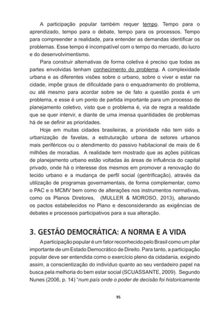 95
$ SDUWLFLSDomR SRSXODU WDPEpP UHTXHU tempo.   Tempo   para   o  
aprendizado,   tempo   para   o   debate,   tempo   para   os   processos.   Tempo  
SDUDFRPSUHHQGHUDUHDOLGDGHSDUDHQWHQGHUDVGHPDQGDVLGHQWL¿FDURV
SUREOHPDV(VVHWHPSRpLQFRPSDWtYHOFRPRWHPSRGRPHUFDGRGROXFUR
e  do  desenvolvimentismo.  
3DUDFRQVWUXLUDOWHUQDWLYDVGHIRUPDFROHWLYDpSUHFLVRTXHWRGDVDV
partes   envolvidas   tenham   conhecimento   do   problema.  A   complexidade  
XUEDQDHDVGLIHUHQWHVYLV}HVVREUHRXUEDQRVREUHRYLYHUHHVWDUQD
FLGDGHLPS}HJUDXVGHGL¿FXOGDGHSDUDRHQTXDGUDPHQWRGRSUREOHPD
RX DWp PHVPR SDUD DFRUGDU VREUH VH GH IDWR D TXHVWmR SRVWD p XP
SUREOHPDHHVVHpXPSRQWRGHSDUWLGDLPSRUWDQWHSDUDXPSURFHVVRGH
SODQHMDPHQWRFROHWLYRYLVWRTXHRSUREOHPDpYLDGHUHJUDDUHDOLGDGH
que  se  quer  intervir,  e  diante  de  uma  imensa  quantidades  de  problemas  
KiGHVHGH¿QLUDVSULRULGDGHV
Hoje   em   muitas   cidades   brasileiras,   a   prioridade   não   tem   sido   a  
urbanização   de   favelas,   a   estruturação   urbana   de   setores   urbanos  
PDLVSHULIpULFRVRXRDWHQGLPHQWRGRSDVVLYRKDELWDFLRQDOGHPDLVGH
PLOK}HVGHPRUDGLDV$UHDOLGDGHWHPPRVWUDGRTXHDVDo}HVS~EOLFDV
GHSODQHMDPHQWRXUEDQRHVWmRYROWDGDVjViUHDVGHLQÀXrQFLDGRFDSLWDO
privado,  onde  há  o  interesse  dos  mesmos  em  promover  a  renovação  do  
WHFLGR XUEDQR H D PXGDQoD GH SHU¿O VRFLDO JHQWUL¿FDomR  DWUDYpV GD
utilização  de  programas  governamentais,  de  forma  complementar,  como  
R3$HR009EHPFRPRGHDOWHUDo}HVQRVLQVWUXPHQWRVQRUPDWLYDV
como   os   Planos   Diretores,      (MULLER      MOROSO,   2013),   alterando  
RVSDFWRVHVWDEHOHFLGRVQR3ODQRHGHVFRQVLGHUDQGRDVH[LJrQFLDVGH
debates  e  processos  participativos  para  a  sua  alteração.  
3. GESTÃO DEMOCRÁTICA: A NORMA E A VIDA
$SDUWLFLSDomRSRSXODUpXPIDWRUUHFRQKHFLGRSHOR%UDVLOFRPRXPSLODU

importante  de  um  Estado  Democrático  de  Direito.  Para  tanto,  a  participação  
popular  deve  ser  entendida  como  o  exercício  pleno  da  cidadania,  exigindo  
assim,  a  conscientização  do  indivíduo  quanto  ao  seu  verdadeiro  papel  na  
busca  pela  melhoria  do  bem  estar  social  (SCUASSANTE,  2009).    Segundo  
Nunes  (2006,  p.  14)  “num  país  onde  o  poder  de  decisão  foi  historicamente  
 