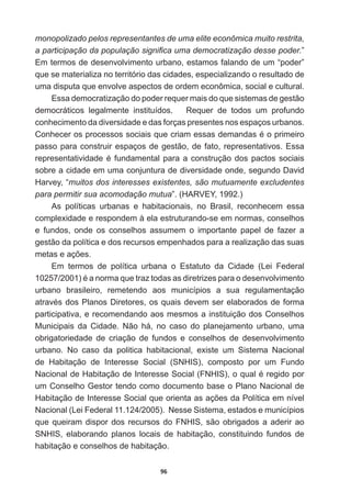 96
monopolizado  pelos  representantes  de  uma  elite  econômica  muito  restrita,  
DSDUWLFLSDomRGDSRSXODomRVLJQL¿FDXPDGHPRFUDWL]DomRGHVVHSRGHU”  
Em  termos  de  desenvolvimento  urbano,  estamos  falando  de  um  “poder”  
que  se  materializa  no  território  das  cidades,  especializando  o  resultado  de  
uma  disputa  que  envolve  aspectos  de  ordem  econômica,  social  e  cultural.  
Essa  democratização  do  poder  requer  mais  do  que  sistemas  de  gestão  
democráticos   legalmente   instituídos.         Requer   de   todos   um   profundo  
conhecimento  da  diversidade  e  das  forças  presentes  nos  espaços  urbanos.  
RQKHFHURVSURFHVVRVVRFLDLVTXHFULDPHVVDVGHPDQGDVpRSULPHLUR
passo  para  construir  espaços  de  gestão,  de  fato,  representativos.  Essa  
UHSUHVHQWDWLYLGDGHpIXQGDPHQWDOSDUDDFRQVWUXomRGRVSDFWRVVRFLDLV
sobre  a  cidade  em  uma  conjuntura  de  diversidade  onde,  segundo  David  
Harvey,  “muitos  dos  interesses  existentes,  são  mutuamente  excludentes  
para  permitir  sua  acomodação  mutua”.  (HARVEY,  1992.)  
As   políticas   urbanas   e   habitacionais,   no   Brasil,   reconhecem   essa  
complexidade  e  respondem  à  ela  estruturando-­se  em  normas,  conselhos  
e   fundos,   onde   os   conselhos   assumem   o   importante   papel   de   fazer   a  
gestão  da  política  e  dos  recursos  empenhados  para  a  realização  das  suas  
PHWDVHDo}HV
Em   termos   de   política   urbana   o   Estatuto   da   Cidade   (Lei   Federal  
 pDQRUPDTXHWUD]WRGDVDVGLUHWUL]HVSDUDRGHVHQYROYLPHQWR
urbano   brasileiro,   remetendo   aos   municípios   a   sua   regulamentação  
DWUDYpVGRV3ODQRV'LUHWRUHVRVTXDLVGHYHPVHUHODERUDGRVGHIRUPD
participativa,  e  recomendando  aos  mesmos  a  instituição  dos  Conselhos  
Municipais   da   Cidade.   Não   há,   no   caso   do   planejamento   urbano,   uma  
obrigatoriedade   de   criação   de   fundos   e   conselhos   de   desenvolvimento  
urbano.   No   caso   da   politica   habitacional,   existe   um   Sistema   Nacional  
de   Habitação   de   Interesse   Social   (SNHIS),   composto   por   um   Fundo  
1DFLRQDOGH+DELWDomRGH,QWHUHVVH6RFLDO )1+,6 RTXDOpUHJLGRSRU
um  Conselho  Gestor  tendo  como  documento  base  o  Plano  Nacional  de  
+DELWDomRGH,QWHUHVVH6RFLDOTXHRULHQWDDVDo}HVGD3ROtWLFDHPQtYHO
Nacional  (Lei  Federal  11.124/2005).    Nesse  Sistema,  estados  e  municípios  
que  queiram  dispor  dos  recursos  do  FNHIS,  são  obrigados  a  aderir  ao  
SNHIS,   elaborando   planos   locais   de   habitação,   constituindo   fundos   de  
habitação  e  conselhos  de  habitação.  
 
