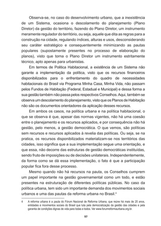 97
2EVHUYDVHQRFDVRGRGHVHQYROYLPHQWRXUEDQRTXHDLQH[LVWrQFLD
de   um   Sistema,   ocasiona   o   descolamento   do   planejamento   (Plano  
Diretor)  da  gestão  do  território,  fazendo  do  Plano  Diretor,  um  instrumento  
meramente  regulador  do  território,  ou  seja,  aquele  que  dita  as  regras  para  a  
construção  na  cidade,  regulando  índices,  alturas  e  usos,  desconsiderando  
VHX FDUiWHU HVWUDWpJLFR H FRQVHTXHQWHPHQWH PLQLPL]DQGR DV SDXWDV
populares   (supostamente   presentes   no   processo   de   elaboração   do  
planos),   visto   que   torna   o   Plano   Diretor   um   instrumento   estritamente  
WpFQLFRDSWRDSHQDVSDUDXUEDQLVWDV
(PWHUPRVGH3ROLWLFD+DELWDFLRQDODH[LVWrQFLDGHXP6LVWHPDQmR
JDUDQWH D LPSOHPHQWDomR GD SROtWLFD YLVWR TXH RV UHFXUVRV ¿QDQFHLURV
disponibilizados   para   o   enfrentamento   do   quadro   de   necessidades  
habitacionais  do  Brasil  via  Programa  Minha  Casa,  Minha  Vida,  não  passam  
pelos  Fundos  de  Habitação  (Federal,  Estadual  e  Municipal)  e  dessa  forma  a  
VXDJHVWmRWDPEpPQmRSDVVDSHORVUHVSHFWLYRVRQVHOKRV$TXLWDPEpPVH
observa  um  descolamento  do  planejamento,  visto  que  os  Planos  de  Habitação  
não  são  os  documentos  orientadores  da  aplicação  desses  recursos.  
Em  ambos  os  casos,  na  política  urbana  e  na  política  habitacional,  o  
TXHVHREVHUYDpTXHDSHVDUGDVQRUPDVYLJHQWHVQmRKiXPDFRHVmR
HQWUHRSODQHMDPHQWRHRVUHFXUVRVDSOLFDGRVHSRUFRQVHTXrQFLDQmRKi
gestão,  pelo  menos,  a  gestão  democrática.  O  que  vemos,  são  políticas  
sem  recursos  e  recursos  aplicados  à  revelia  das  políticas.  Ou  seja,  se  na  
pratica,  os  recursos  disponibilizados  materializam-­se  nos  territórios  das  
FLGDGHVLVVRVLJQL¿FDTXHDVXDLPSOHPHQWDomRVHJXHXPDRULHQWDomRH
que  essa,  não  decorre  das  estruturas  de  gestão  democráticas  instituídas,  
VHQGRIUXWRGHLPSRVLo}HVRXGHGHFLV}HVXQLODWHUDLV,QGHSHQGHQWHPHQWH
GDIRUPDFRPRVHGiHVVDLPSOHPHQWDomRRIDWRpTXHDSDUWLFLSDomR
SRSXODU¿FDIRUDGHVVHSURFHVVR
Mesmo  quando  não  há  recursos  na  pauta,  os  Conselhos  cumprem  
um  papel  importante  na  gestão  governamental  como  um  todo,  e  estão  
presentes   na   estruturação   de   diferentes   políticas   públicas.   No   caso   da  
política  urbana,  tem  sido  um  importante  demanda  dos  movimentos  sociais  
urbanos  e  uma  das  pautas  da  reforma  urbana  no  Brasil.4
4   A  reforma  urbana  é  a  pauta  do  Fórum  Nacional  de  Reforma  Urbana,  que  reúne  há  mais  de  20  anos,  
entidades  e  movimentos  sociais  do  Brasil  que  luta  pela  democratização  da  gestão  das  cidades  e  pela  
garantia  de  condições  dignas  de  vida  para  todas  e  todos.  Ver  www.forumreformaurbana.org.br.
 