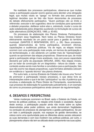 98
Na   realidade   dos   processos   participativos,   observa-­se   que   muitas  
vezes  a  participação  popular  ocorre  apenas  para  atender  uma  obrigação  
legal,   que   muitas   vezes   se   “apega”   no   formato   dos   processos   para  
OHJLWLPDU GHFLV}HV TXH GH IDWR QmR IRUDP GHFRUUHQWHV GH SURFHVVRV
de   debate   efetivamente   participativo.   “Quem   participa   não   se   limita   a  
referendar,  executar  e  dar  sugestões;;  deve  ter  condições  para  apresentar  
e  debater  propostas,  deliberar  sobre  elas  e,  sobretudo,  mudar  o  curso  da  
ação  estabelecida  pelos  dirigentes  auxiliando  na  formulação  de  cursos  de  
ação  alternativos.(GONÇALVES,  1990,  p.  83-­85).
Os   processos   de   elaboração   dos   Planos   Diretores   Participativos  
nos   mostram   essa   fragilidade.   Nem   todos   os   Planos   Diretores   foram  
efetivamente   resultado   de   um   pacto   social   para   a   gestão   do   território  
municipal.   (SANTOS   E   MONTANDON,   2011,   p.   28).   Seus   processos,  
TXDQGR GHVHQYROYLGRV GH IRUPD SDUWLFLSDWLYD HQYROYHP R¿FLQDV
FDSDFLWDo}HV H DXGLrQFLDV S~EOLFDV 9LD GH UHJUD DV HWDSDV LQLFLDLV
ocorrem  com  uma  participação  mais  ampla,  em  termos  de  participação  e  
de  territorialização,  e  vão  adotando  um  caráter  mais  de  “representação”  
quando  se  aproximam  das  etapas  propositivas.  Observa-­se  que,  de  modo  
geral  a  participação  atinge  níveis  aceitáveis,  mas  com  pouca  capacidade  
decisória  por  parte  da  população  (MOLINA,  2005).  Nas  etapas  iniciais,  
por  se  tratar  da  construção  de  um  diagnóstico  -­  leitura  da  cidade  –  seu  
conteúdo  acaba  sendo  mais  familiar  e  convidativo  para  a  participação,  fato  
que  não  ocorre  nas  etapas  propositivas,  cujos  formatos  adotados  colocam  
HPHYLGrQFLDR³DSDUDWRWpFQLFR´GRVSODQRVGLUHWRUHV
Por  outro  lado,  a  norma  (Estatuto  da  Cidade)  não  trouxe  uma  “forma”  
de   promover   a   participação   nesses   processos,   o   que   deixa   livre   as  
LQWHUSUHWDo}HVVREUHRTXHpGHIDWR³SDUWLFLSDWLYR´RXQmR$SROrPLFDTXH
envolveu  a  elaboração  do  Plano  Diretor  de  Florianópolis,  recentemente,  
FXMRSURFHVVRGHHODERUDomRIRLTXHVWLRQDGRMXGLFLDOPHQWHpXPH[HPSOR
de  como  os  processos  participativos  ainda  carecem  de  regulamentação.  
4. DESAFIOS E PERSPECTIVAS
Varias  mudanças  ocorreram  no  Brasil,  após  o  Estatuto  da  Cidade,  em  
termos  de  politicas  públicas,  na  relação  entre  Estado  e  sociedade.  Apesar  
GHVWH DYDQoR D SDUWLFLSDomR SRSXODU DLQGD QmR LQFLGH VREUH DV Do}HV
desenvolvidas   pelos   poder   públicos,   que   ainda   demonstram   fragilidades  
na  condução  de  processos  de  planejamento  e  gestão  participativos.  Se  por  
um   lado   a   participação   popular,   nos   espaços   de   gestão   democrática,   se  
coloca  como  uma  oportunidade  para  os  diferentes  atores  sociais  colocarem  
as  suas  demandas  e  com  isso  incidirem  nas  políticas  públicas,  por  outro,  o  
SODQHMDPHQWRXUEDQRQmRWHPVHXWLOL]DGRGHVWHFRPSRQHQWHQDVVXDVDo}HV

 