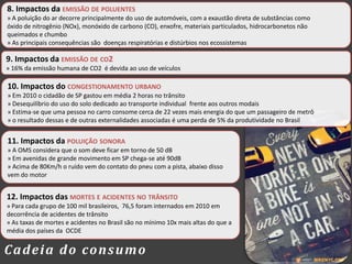 10. Impactos do CONGESTIONAMENTO URBANO
» Em 2010 o cidadão de SP gastou em média 2 horas no trânsito
» Desequilíbrio do uso do solo dedicado ao transporte individual frente aos outros modais
» Estima-se que uma pessoa no carro consome cerca de 22 vezes mais energia do que um passageiro de metrô
» o resultado dessas e de outras externalidades associadas é uma perda de 5% da produtividade no Brasil
9. Impactos da EMISSÃO DE CO2
» 16% da emissão humana de CO2 é devida ao uso de veículos
8. Impactos da EMISSÃO DE POLUENTES
» A poluição do ar decorre principalmente do uso de automóveis, com a exaustão direta de substâncias como
óxido de nitrogênio (NOx), monóxido de carbono (CO), enxofre, materiais particulados, hidrocarbonetos não
queimados e chumbo
» As principais consequências são doenças respiratórias e distúrbios nos ecossistemas
11. Impactos da POLUIÇÃO SONORA
» A OMS considera que o som deve ficar em torno de 50 dB
» Em avenidas de grande movimento em SP chega-se até 90dB
» Acima de 80Km/h o ruído vem do contato do pneu com a pista, abaixo disso
vem do motor
12. Impactos das MORTES E ACIDENTES NO TRÂNSITO
» Para cada grupo de 100 mil brasileiros, 76,5 foram internados em 2010 em
decorrência de acidentes de trânsito
» As taxas de mortes e acidentes no Brasil são no mínimo 10x mais altas do que a
média dos países da OCDE
Cadeia do consumo
 