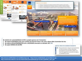 http://www.mobilicidade.com.br/bikesampa.asp - http://www.mobilicidade.com.br/bikerio.asp -
http://www.itauunibanco.com.br/relatoriodesustentabilidade/pt-br/2011/pdf/RAS_2011.pdf
No relatório de sustentabilidade de 2011 o projeto aparece em 3 momentos:
1. Na seção de DESTAQUE junto com o prêmio do Financial Times e IFC como o Banco Mais Sustentável do Ano
2. Na seção de RELACIONAMENTOS com a SOCIEDADE associado ao indicador GRI EC8
3. Na seção FORMAS DE GESTÃO
C
A
M
I
N
H
O
S
 