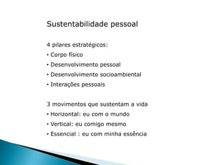 Sustentabilidade pessoal
4 pilares estratégicos:
• Corpo físico
• Desenvolvimento pessoal
• Desenvolvimento socioambiental
• Interações pessoais
3 movimentos que sustentam a vida
• Horizontal: eu com o mundo
• Vertical: eu comigo mesmo
• Essencial : eu com minha essência
 