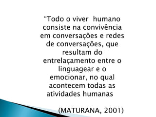 “Todo o viver humano
consiste na convivência
em conversações e redes
de conversações, que
resultam do
entrelaçamento entre o
linguagear e o
emocionar, no qual
acontecem todas as
atividades humanas.”
(MATURANA, 2001)
 
