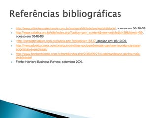  http://www.atitudessustentaveis.com.br/sustentabilidade/sustentabilidade/, acesso em 06-10-09
 http://www.catalisa.org.br/site/index.php?option=com_content&view=article&id=30&Itemid=59,
acesso em 30-09-09
 http://portalmoveleiro.com.br/noticia.php?cdNoticia=18137, acesso em: 06-10-09.
 http://mercadoetico.terra.com.br/arquivo/indices-socioambientais-ganham-importancia-para-
acionistas-e-empresas/
 http://www.fatorambiental.com.br/portal/index.php/2009/05/27/sustentabilidade-ganha-mais-
visibilidade/
 Fonte: Harvard Business Review, setembro 2009.
 