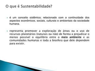 é um conceito sistêmico; relacionado com a continuidade dos
aspectos econômicos, sociais, culturais e ambientais da sociedade
humana.
 representa promover a exploração de áreas ou o uso de
recursos planetários (naturais ou não) de forma a prejudicar o
menos possível o equilíbrio entre o meio ambiente e as
comunidades humanas e toda a biosfera que dele dependem
para existir.
 