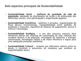  Sustentabilidade Social - melhoria da qualidade de vida da
população, eqüidade na distribuição de renda e de diminuição das
diferenças sociais, com participação e organização popular;
 Sustentabilidade Econômica - públicos e privados, regularização do
fluxo desses investimentos, compatibilidade entre padrões de
produção e consumo, equilíbrio de balanço de pagamento, acesso à
ciência e tecnologia;
 Sustentabilidade Ecológica - o uso dos recursos naturais deve
minimizar danos aos sistemas de sustentação da vida: redução dos
resíduos tóxicos e da poluição, reciclagem de materiais e energia,
conservação, tecnologias limpas e de maior eficiência e regras para
uma adequada proteção ambiental;
 Sustentabilidade Cultural - respeito aos diferentes valores entre os
povos e incentivo a processos de mudança que acolham as
especificidades locais;
 