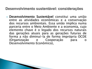  Desenvolvimento Sustentável constitui uma união
entre as atividades econômicas e a conservação
dos recursos ambientais. Essa união implica numa
parceria entre o Meio Ambiente e a economia, cujo
elemento chave é o legado dos recursos naturais
das gerações atuais para as gerações futuras de
forma a não diminuí-la de forma imprópria OCDE
(Organização e Cooperação para o
Desenvolvimento Econômico),
 