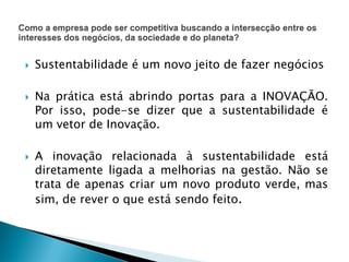 Sustentabilidade é um novo jeito de fazer negócios
 Na prática está abrindo portas para a INOVAÇÃO.
Por isso, pode-se dizer que a sustentabilidade é
um vetor de Inovação.
 A inovação relacionada à sustentabilidade está
diretamente ligada a melhorias na gestão. Não se
trata de apenas criar um novo produto verde, mas
sim, de rever o que está sendo feito.
 