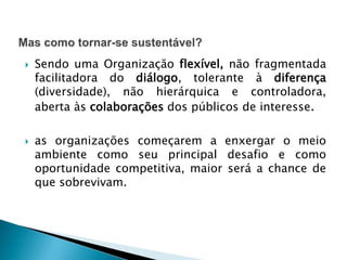  Sendo uma Organização flexível, não fragmentada
facilitadora do diálogo, tolerante à diferença
(diversidade), não hierárquica e controladora,
aberta às colaborações dos públicos de interesse.
 as organizações começarem a enxergar o meio
ambiente como seu principal desafio e como
oportunidade competitiva, maior será a chance de
que sobrevivam.
 