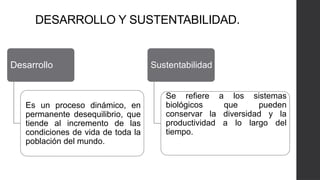 DESARROLLO Y SUSTENTABILIDAD.
Desarrollo
Es un proceso dinámico, en
permanente desequilibrio, que
tiende al incremento de las
condiciones de vida de toda la
población del mundo.
Sustentabilidad
Se refiere a los sistemas
biológicos que pueden
conservar la diversidad y la
productividad a lo largo del
tiempo.
 