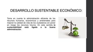 DESARROLLO SUSTENTABLE ECONÓMICO:
Toma en cuenta la administración eficiente de los
recursos humanos, económicos y ambientales para
mejorar la calidad de vida de los ciudadanos sin poner
en riesgo los recursos futuros. En este sentido, la
sustentabilidad está ligada a la buena
administración.
 