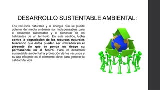 DESARROLLO SUSTENTABLE AMBIENTAL:
Los recursos naturales y la energía que se puede
obtener del medio ambiente son indispensables para
el desarrollo sustentable y el bienestar de los
habitantes de un territorio. En este sentido, lucha
contra la degradación de los recursos naturales
buscando que éstos puedan ser utilizados en el
presente sin que se ponga en riesgo su
permanencia en el futuro. Para el desarrollo
sustentable ambiental la protección de los recursos y
su uso eficiente es el elemento clave para generar la
calidad de vida.
 