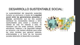 DESARROLLO SUSTENTABLE SOCIAL:
La sustentabilidad del desarrollo sostenible
humano se promueve a través de la equidad
social entre las generaciones presentes y
futuras, permitiendo que las dos puedan
satisfacer las necesidades básicas y tener
oportunidades para crecer y construir su
calidad de vida. En relación a esto, es
necesario que los entes políticos, sociales,
educativos, médicos y de seguridad trabajen
en armonía y de manera eficiente para evitar
las crisis sociales que generan pobreza,
enfermedades y el hurto de los recursos
sociales deterioren el desarrollo la sociedad.
 