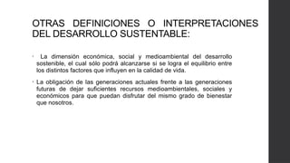 OTRAS DEFINICIONES O INTERPRETACIONES
DEL DESARROLLO SUSTENTABLE:
• La dimensión económica, social y medioambiental del desarrollo
sostenible, el cual sólo podrá alcanzarse si se logra el equilibrio entre
los distintos factores que influyen en la calidad de vida.
• La obligación de las generaciones actuales frente a las generaciones
futuras de dejar suficientes recursos medioambientales, sociales y
económicos para que puedan disfrutar del mismo grado de bienestar
que nosotros.
 