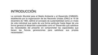INTRODUCCIÓN:
La comisión Mundial para el Medio Ambiente y el Desarrollo (CMMAD),
establecida por la organización de las Naciones Unidas (ONU) el 19 de
diciembre de 1983, definió el concepto de sustentabilidad como un modo
de vida individual que parte de una forma particular hasta llegar de una
forma general al desarrollo sustentable como el “Desarrollo que satisface
las necesidades del presente sin comprometer las capacidades que
tienen las futuras generaciones para satisfacer sus propias
necesidades”.
 