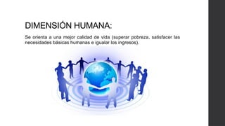 DIMENSIÓN HUMANA:
Se orienta a una mejor calidad de vida (superar pobreza, satisfacer las
necesidades básicas humanas e igualar los ingresos).
 
