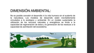DIMENSIÓN AMBIENTAL:
No es posible concebir el desarrollo ni la vida humana sin el sustento de
la naturaleza. Los modelos de desarrollo están inevitablemente
vinculados a lo ecológico y ambiental. En un modelo sustentable la
utilización de los recursos naturales y energéticos se limita a la
capacidad de regeneración de éstos y la generación de los residuos a la
capacidad de asimilación del ecosistema.
 