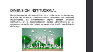 DIMENSIÓN INSTITUCIONAL:
Un escaso nivel de representatividad de la población en las iniciativas y
la acción del Estado así como un excesivo centralismo son claramente
insustentables. La sustentabilidad implica realizar progresos
significativos en la descentralización, política administrativa de las
decisiones, para estimular nuevas formas de organización y participación
ciudadana.
 