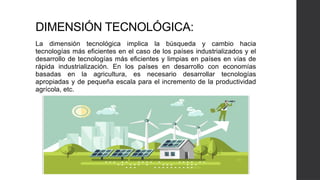 DIMENSIÓN TECNOLÓGICA:
La dimensión tecnológica implica la búsqueda y cambio hacia
tecnologías más eficientes en el caso de los países industrializados y el
desarrollo de tecnologías más eficientes y limpias en países en vías de
rápida industrialización. En los países en desarrollo con economías
basadas en la agricultura, es necesario desarrollar tecnologías
apropiadas y de pequeña escala para el incremento de la productividad
agrícola, etc.
 