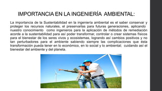 IMPORTANCIA EN LA INGENIERÍA AMBIENTAL:
La importancia de la Sustentabilidad en la ingeniería ambiental es el saber conservar y
proteger los recursos naturales, el preservarlas para futuras generaciones, aplicando
nuestro conocimiento como ingenieros para la aplicación de métodos de remediación
acorde a la sustentabilidad para así poder transformar, controlar o crear sistemas físicos
para el bienestar de los seres vivos y ecosistemas, logrando así cambios positivos y no
tan perturbadores para el ambiente sabiendo siempre las complicaciones que ésta
transformación pueda tener en lo económico, en lo social y lo ambiental; cuidando así el
bienestar del ambiente y del planeta.
 