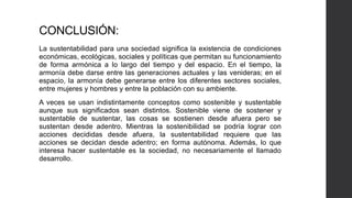 CONCLUSIÓN:
La sustentabilidad para una sociedad significa la existencia de condiciones
económicas, ecológicas, sociales y políticas que permitan su funcionamiento
de forma armónica a lo largo del tiempo y del espacio. En el tiempo, la
armonía debe darse entre las generaciones actuales y las venideras; en el
espacio, la armonía debe generarse entre los diferentes sectores sociales,
entre mujeres y hombres y entre la población con su ambiente.
A veces se usan indistintamente conceptos como sostenible y sustentable
aunque sus significados sean distintos. Sostenible viene de sostener y
sustentable de sustentar, las cosas se sostienen desde afuera pero se
sustentan desde adentro. Mientras la sostenibilidad se podría lograr con
acciones decididas desde afuera, la sustentabilidad requiere que las
acciones se decidan desde adentro; en forma autónoma. Además, lo que
interesa hacer sustentable es la sociedad, no necesariamente el llamado
desarrollo.
 