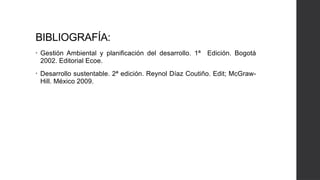 BIBLIOGRAFÍA:
• Gestión Ambiental y planificación del desarrollo. 1ª Edición. Bogotá
2002. Editorial Ecoe.
• Desarrollo sustentable. 2ª edición. Reynol Díaz Coutiño. Edit; McGraw-
Hill. México 2009.
 