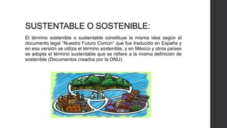 SUSTENTABLE O SOSTENIBLE:
El término sostenible o sustentable constituye la misma idea según el
documento legal “Nuestro Futuro Común” que fue traducido en España y
en esa versión se utiliza el término sostenible, y en México y otros países
se adopta el término sustentable que se refiere a la misma definición de
sostenible (Documentos creados por la ONU).
 