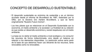 CONCEPTO DE DESARROLLO SUSTENTABLE:
• El desarrollo sustentable es sinónimo de sostenible y es un término
acuñado desde el informe de Brundtland de 1987, redactado por la
ONU, por la Doctora Gro Harlem Brundtland, y que se llamó
originalmente “Nuestro Futuro Común”.
• Los tres pilares que se relacionan en el Desarrollo Sustentable son la
economía, el medio ambiente y la sociedad. La finalidad de su relación
es que exista un desarrollo económico y social respetuoso con el medio
ambiente.
• La base es no dañar el medio ambiente a nivel ecológico y no consumir
los recursos de forma indiscriminada, sino desde un balance en
relación a los elementos disponibles. La restricción activa sería partir
de la base de que debemos hacer uso eficiente de los recursos, tanto
renovables como no renovables.
 