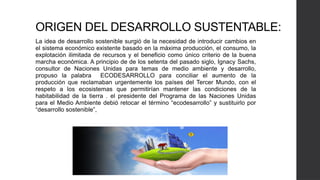 ORIGEN DEL DESARROLLO SUSTENTABLE:
La idea de desarrollo sostenible surgió de la necesidad de introducir cambios en
el sistema económico existente basado en la máxima producción, el consumo, la
explotación ilimitada de recursos y el beneficio como único criterio de la buena
marcha económica. A principio de de los setenta del pasado siglo, Ignacy Sachs,
consultor de Naciones Unidas para temas de medio ambiente y desarrollo,
propuso la palabra ECODESARROLLO para conciliar el aumento de la
producción que reclamaban urgentemente los países del Tercer Mundo, con el
respeto a los ecosistemas que permitirían mantener las condiciones de la
habitabilidad de la tierra . el presidente del Programa de las Naciones Unidas
para el Medio Ambiente debió retocar el término “ecodesarrollo” y sustituirlo por
“desarrollo sostenible”,
 