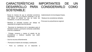 CARACTERÍSTICAS IMPORTANTES DE UN
DESARROLLO PARA CONSIDERARLO COMO
SOSTENIBLE:
• Busca la manera de que la actividad económica
mantenga o mejore el sistema ambiental, a la vez
que mejore la calidad de vida de todos los
ciudadanos, no solo de unos pocos.
• Mantiene la actividad humana por debajo de
capacidad de acogida total del planeta.
• Reconoce la importancia de la naturaleza para el
bienestar humano y promueve conductas sostenibles
entre los ciudadanos.
• Protege, conserva y mejora el estado de los
ecosistemas y restaura aquellos que están
degradados.
• Usa los recursos eficientemente.
• Promueve el máximo de reciclaje y reutilización.
• Pone su confianza en el desarrollo e
implementación de tecnologías limpias.
• Restaura los ecosistemas dañados.
• Promueve la autosuficiencia regional.
 