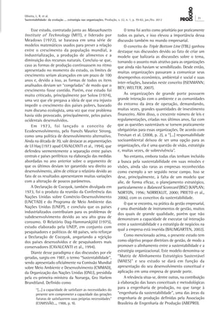 Oliveira, L. R. et al.
Sustentabilidade: da evolução ... estratégia nas organizações. Produção, v. 22, n. 1, p. 70-82, jan./fev. 2012
71
O tema foi aceito como prioritário por praticamente
todos os países, e isso elevou a importância dessa
discussão também no mundo empresarial.
O conceito do Triple Bottom Line (TBL) ganhou
destaque nas discussões devido ao fato de criar um
modelo que balizaria as discussões sobre o tema,
tornando o assunto mais atrativo para as organizações
que ainda não haviam se sensibilizado. Desde então,
muitas organizações passaram a comunicar seus
desempenhos econômico, ambiental e social e suas
inter-relações, baseadas neste conceito (ISENMANN;
BEY; WELTER, 2007).
As organizações de grande porte possuem
grande interação com o ambiente e as comunidades
do entorno da área de operação, demandando,
muitas vezes, grandes quantidades de investimento
financeiro. Além disso, o crescente número de leis e
regulamentações, criadas nos últimos anos, faz com
que as questões sustentáveis se tornem praticamente
obrigatórias para essas organizações. De acordo com
Trevisan et al. (2008, p. 2), a “[...] responsabilidade
socioambiental deixou de ser uma opção para as
organizações, ela é uma questão de visão, estratégia
e, muitas vezes, de sobrevivência”.
No entanto, embora todas elas tenham incluído
a busca pela sustentabilidade em suas missões e
visões, ainda são raras as empresas reconhecidas
como exemplo a ser seguido nesse campo. Isso se
deve, principalmente, à falta de um modelo que
alie, de forma eficaz, o planejamento estratégico,
particularmente o Balanced Scorecard (BSC) (KAPLAN;
NORTON, 1996; NORREKLIT, 2000; PRIETO et al.,
2006), com os conceitos da sustentabilidade.
O que se encontra, na prática da gestão empresarial,
é uma diversidade de instrumentos de gestão, muitos
dos quais de grande qualidade, porém que não
demonstram a capacidade de executar tal interação
entre a sustentabilidade e a estratégia de negócios na
qual a empresa está inserida (BAUMGARTEN, 2002).
Como mencionado acima, o presente estudo tem
como objetivo propor diretrizes de gestão, de modo a
promover o alinhamento entre a sustentabilidade e a
estratégia organizacional. Este modelo denomina-se
“Matriz de Alinhamento Estratégico Sustentável
(MAES)” e seu estudo se dará em função da
apresentação do seu desenvolvimento conceitual e
aplicação em uma empresa de grande porte.
A relevância situa-se, dentre outras, na contribuição
à elaboração das bases conceituais e metodológicas
para a engenharia de produção, no que tange à
“engenharia da sustentabilidade”, uma das áreas da
engenharia de produção definidas pela Associação
Brasileira de Engenharia de Produção (ABEPRO).
Esse estudo, contratado junto ao Massachusetts
Institute of Technology (MIT), e liderado por
Meadows (1972), se baseava em uma série de
modelos matemáticos usados para prever a relação
entre o crescimento da população mundial, a
industrialização, a produção de alimentos e a
diminuição dos recursos naturais. Concluiu-se que,
caso as formas de produção continuassem no ritmo
apresentado no momento do estudo, os limites de
crescimento seriam alcançados em um prazo de 100
anos e, devido a isso, as formas de todos os itens
analisados deviam ser “congeladas” de modo que o
crescimento fosse contido. Porém, esse estudo foi
muito criticado, principalmente por Solow (1974),
uma vez que ele pregava a ideia de que era injusto
impedir o crescimento dos países pobres, baseado
num discurso ecologista, uma vez que esse problema
havia sido provocado, principalmente, pelos países
ocidentais desenvolvidos.
Em 1973, foi lançado o conceito de
Ecodesenvolvimento, pelo francês Maurice Strong,
como uma política de desenvolvimento alternativo.
Ainda na década de 70, vale destacar as argumentações
de Ul Haq (1973 apud CAVALCANTI et al., 1994), que
defendeu veementemente a separação entre países
centrais e países periféricos na elaboração das medidas
abordadas no ano anterior sobre o argumento de
que os últimos deviam ter garantido seu direito ao
desenvolvimento, além de criticar o relatório devido ao
fato de os resultados apresentarem muitas variações
com a alteração de poucos parâmetros.
A Declaração de Cocoyok, também divulgada em
1973, foi o produto da reunião da Conferência das
Nações Unidas sobre Comércio-Desenvolvimento
(UNCTAD) e do Programa de Meio Ambiente das
Nações Unidas (UNEP), e concluiu que os países
industrializados contribuíam para os problemas de
subdesenvolvimento devido ao seu alto grau de
consumo. O Relatório Dag-Hammarskjöld (1975),
estudo elaborado pela UNEP, em conjunto com
pesquisadores e políticos de 48 países, veio reforçar
a Declaração de Cocoyok, angariando a rejeição
dos países desenvolvidos e de pesquisadores mais
conservadores (CAVALCANTI et al., 1994).
Diante desse paradigma e das discussões por ele
geradas, surgiu em 1987, o termo “Sustentabilidade”,
sendo apresentado oficialmente na Comissão Mundial
sobre Meio Ambiente e Desenvolvimento (CMMAD),
da Organização das Nações Unidas (ONU), presidida
pela ex-primeira-ministra da Noruega, Gro Harlem
Brundtland. Definido como
“[...] a capacidade de satisfazer as necessidades do
presente sem comprometer a capacidade das gerações
futuras de satisfazerem suas próprias necessidades”
(COMISSÃO..., 1988, p. 9).
 