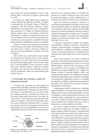 Oliveira, L. R. et al.
Sustentabilidade: da evolução ... estratégia nas organizações. Produção, v. 22, n. 1, p. 70-82, jan./fev. 2012
73
financeiro, que, segundo Lobato et al. (2003), não
passava de controle financeiro, para uma forma
de gestão estratégica, na qual o planejamento e o
controle, não somente financeiros, são englobados.
Apesar de inúmeras empresas utilizarem o
mecanismo de planejamento estratégico, muitas delas
possuem dúvidas quanto ao método de elaboração
e seus objetivos específicos. Segundo Ansoff (1990),
somente um número reduzido de empresas realiza o
verdadeiro planejamento estratégico, que “[...] permite
estabelecer a direção a ser seguida pela organização,
visando maior grau de interação com o ambiente”
(KOTLER, 1975, p. 79).
A direção compreende o âmbito de atuação,
macropolíticas, políticas funcionais, filosofia de
atuação, macroestratégia, estratégias funcionais,
macro-objetivos e objetivos funcionais; enquanto
o grau de integração depende do comportamento
assumido pela organização com o meio do qual faz
parte.
Nesse novo contexto, foi criado o Balanced
Scorecard, um instrumento de planejamento e gestão
de empresas, desenvolvido há cerca de 10 anos por
Robert Kaplan e David Norton, de Harvard, sendo
que, atualmente, essa tem sido a metodologia mais
difundida nas empresas (PRIETO et al., 2006). Para
Hikage, Spinola e Laurindo (2006), o BSC é um
sistema de gestão baseado em indicadores de controle
interligados logicamente, que permitem a avaliação
do desempenho, traduzindo a missão e a estratégia
em objetivos e medidas organizados nas perspectivas
financeira, dos clientes, dos processos internos,
aprendizado e crescimento.
A implantação do BSC se divide entre: a definição
clara dos objetivos e estratégias empresariais, além do
alinhamento de toda a organização quanto às metas
e finalidades; a revisão dos processos existentes e sua
avaliação quanto à adequação aos novos propósitos;
e, por fim, a criação do mapa estratégico da empresa,
que irá mostrar como as relações de causa e efeito se
relacionam aos macro-objetivos definidos.
Em suma, o modelo se baseia na mensuração e
posterior inter-relação dos seus pilares. Embora os
próprios Kaplan e Norton chamem a atenção de que
cada empresa defina seus pilares de acordo com sua
estratégia e seus interesses; no caso deste estudo,
serão utilizados os quatro pilares propostos, para que
a estratégia possa ser mais facilmente compreendida. A
Figura 2 mostra o modelo de relacionamento entre os
pilares do BSC, no qual o planejamento estratégico é
baseado no aprendizado e crescimento, que melhoram
processos internos e relacionamento com clientes,
propiciando ganhos financeiros.
esse acordo sofre revisões periódicas, sendo, a mais
famosa delas, o Protocolo de Quioto apresentado
em 1997.
O conceito do Triple Bottom Line, surgido do
estudo realizado por Elkington (1994), no inglês,
é conhecido por 3P (People, Planet e Profit); no
português, seria PPL (Pessoas, Planeta e Lucro).
Analisando-os separadamente, tem-se: Econômico,
cujo propósito é a criação de empreendimentos
viáveis, atraentes para os investidores; Ambiental,
cujo objetivo é analisar a interação de processos com
o meio ambiente sem lhe causar danos permanentes;
e Social, que se preocupa com o estabelecimento de
ações justas para trabalhadores, parceiros e sociedade.
Juntos, no entanto, estes três pilares se relacionam
de tal forma que a interseção entre dois pilares resulta
em viável, justo e vivível, e dos três, resultaria no
alcance da sustentabilidade, conforme mostrado
na Figura 1.
Cabe ressaltar que, recentemente, mais um pilar
foi incorporado aos Bottom lines: o pilar cultural.
No entanto, este pilar ainda não foi totalmente
incorporado pelas organizações como forma de análise
para a sustentabilidade. Como o presente estudo
tem como objetivo realizar a união de conceitos
e modelos com alto grau de aceitação, esse pilar
não foi considerado, sendo esta uma melhoria para
estudos futuros.
3. Construção da estratégia a partir do
balanced scorecard
O conceito da estratégia, que tem origens na
Segunda Guerra Mundial, atualmente está difundido no
contexto organizacional e demanda um conhecimento
da empresa e das influências que esta sofre diante
das mudanças políticas, econômicas, culturais e do
mercado, impactando diretamente seu poder de
concorrência. Toda mudança proporcionada pelo
avanço tecnológico e dos meios de produção, além
das novas vertentes de discussão sobre o consumo
dos recursos naturais e do relacionamento justo das
organizações com seus stakeholders, fez com que as
organizações passassem de uma ótica de planejamento
Figura 1. Sustentabilidade e as suas dimensões. Fonte: Adaptado
de Alledi Filho et al. (2003, p. 12).
 