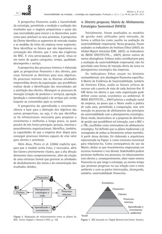 74
Oliveira, L. R. et al.
Sustentabilidade: da evolução ... estratégia nas organizações. Produção, v. 22, n. 1, p. 70-82, jan./fev. 2012
4. Diretriz proposta: Matriz de Alinhamento
Estratégico Sustentável (MAES)
Inicialmente, foram analisados os modelos
de gestão mais utilizados pelo mercado, de
forma a utilizá-los como auxílio na avaliação da
sustentabilidade empresarial. Nesta pesquisa, foram
avaliados os indicadores do Instituto Ethos (2007), do
Global Report Iniciative (GRI, 2007), os indicadores
do IBASE (INSTITUTO..., 2007), dentre outros de
menor abrangência. Embora todos contribuíssem para
a avaliação da sustentabilidade empresarial, não foi
percebida uma forma de inserção direta do tema no
planejamento estratégico das empresas.
Os indicadores Ethos atuam no binômio
socioambiental, sem abordagem financeira específica.
A Matriz de Evidência de Sustentabilidade, também
do Instituto Ethos, avalia os fatores críticos de
sucesso sob o ponto de vista de cada bottom line. O
GRI deixa em aberto o que cada organização pode
definir como social, econômico ou ambiental. O
IBASE (INSTITUTO..., 2007) prioriza a avaliação social
da empresa, ao passo que o Akatu avalia a prática
de cada uma, permitindo a comparação, mas sem
inserção no processo de alinhamento dos princípios
da sustentabilidade com o planejamento estratégico.
Deste modo, desenvolveu-se a proposta de diretrizes
de gestão que possibilitem tal interação, com o BSC e
o TBL, escolhidos como orientadores do alinhamento
estratégico. Foi definido que os pilares tradicionais e já
consagrados de ambas as ferramentas seriam mantidos.
A partir dessa decisão, foi elaborada a arquitetura
representada na Figura 3, como estrutura conceitual
para relacioná-los. Como consequência do uso da
Matriz, deduz-se que investimentos empresariais em
recursos humanos e nos demais Stakeholders podem
promover melhorias nos processos, no relacionamento
com clientes e, consequentemente, obter maior retorno
financeiro no que tange à estratégia, ao mesmo tempo
que promove progresso na sua relação com o meio
ambiente e com as partes interessadas, alcançando,
também, sustentabilidade financeira.
A perspectiva financeira avalia a lucratividade
da estratégia, permitindo a medição e avaliação dos
resultados que o negócio proporciona e quais são
suas necessidades para crescer e se desenvolver, assim
como para satisfazer os seus acionistas. A perspectiva
do Cliente identifica os segmentos de mercado visados
e as medidas do êxito da empresa nesse segmento.
Deve identificar os fatores que são importantes na
concepção dos clientes, que é uma das exigências
do BSC. E esta preocupação, em geral, situa-se
em torno de quatro categorias: tempo, qualidade,
desempenho e serviço.
A perspectiva dos processos internos é elaborada
após as perspectivas financeira e dos clientes, pois
essas fornecem as diretrizes para seus objetivos.
Os processos internos são as diversas atividades
empreendidas dentro da organização, que possibilitam
realizar desde a identificação das necessidades até
a satisfação dos clientes. Abrangem os processos de
inovação (criação de produtos e serviços), operação
(produção e comercialização) e de serviços pós-venda
(suporte ao consumidor após as vendas).
A perspectiva do aprendizado e crescimento
oferece a base para a obtenção dos objetivos das
outras perspectivas, ou seja, é ela que identifica
se há infraestrutura necessária para propiciar o
crescimento e melhorias a longo prazo, as quais
provêm de três fontes principais: pessoas, sistemas e
procedimentos organizacionais. Identifica, também,
as capacidades de que a empresa deve dispor para
conseguir processos internos capazes de criar valor
para clientes e acionistas.
Além disso, Prieto et al. (2006) explicita que,
para que o modelo tenha êxito, é necessário, além
dos fatores anteriormente citados, que a alta direção
demonstre claro comprometimento, além da criação
de uma estrutura formal que gerencie as atividades
de desdobramento das metas e da comunicação dos
resultados obtidos.
Figura 2. Adaptação do relacionamento entre os pilares do
BSC. Fonte: Kaplan e Norton (1997, p. 10). Figura 3 . BSC baseado no Tripple Bottom Line.Fonte: Autores.
 
