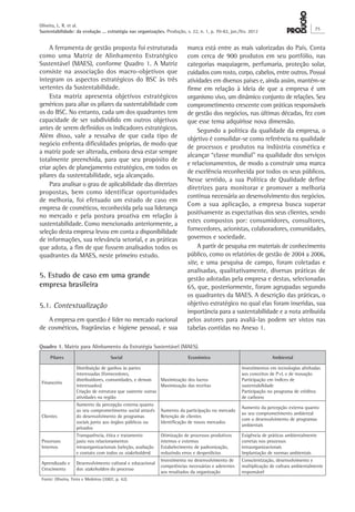 Oliveira, L. R. et al.
Sustentabilidade: da evolução ... estratégia nas organizações. Produção, v. 22, n. 1, p. 70-82, jan./fev. 2012
75
marca está entre as mais valorizadas do País. Conta
com cerca de 900 produtos em seu portfólio, nas
categorias maquiagem, perfumaria, proteção solar,
cuidados com rosto, corpo, cabelos, entre outros. Possui
atividades em diversos países e, ainda assim, mantém-se
firme em relação à ideia de que a empresa é um
organismo vivo, um dinâmico conjunto de relações. Seu
comprometimento crescente com práticas responsáveis
de gestão dos negócios, nas últimas décadas, fez com
que esse tema adquirisse nova dimensão.
Segundo a política da qualidade da empresa, o
objetivo é consolidar-se como referência na qualidade
de processos e produtos na indústria cosmética e
alcançar “classe mundial” na qualidade dos serviços
e relacionamentos, de modo a construir uma marca
de excelência reconhecida por todos os seus públicos.
Nesse sentido, a sua Política de Qualidade define
diretrizes para monitorar e promover a melhoria
contínua necessária ao desenvolvimento dos negócios.
Com a sua aplicação, a empresa busca superar
positivamente as expectativas dos seus clientes, sendo
estes compostos por: consumidores, consultores,
fornecedores, acionistas, colaboradores, comunidades,
governos e sociedade.
A partir de pesquisa em materiais de conhecimento
público, como os relatórios de gestão de 2004 a 2006,
site, e uma pesquisa de campo, foram coletadas e
analisadas, qualitativamente, diversas práticas de
gestão adotadas pela empresa e destas, selecionadas
65, que, posteriormente, foram agrupadas segundo
os quadrantes da MAES. A descrição das práticas, o
objetivo estratégico no qual elas foram inseridas, sua
importância para a sustentabilidade e a nota atribuída
pelos autores para avaliá-las podem ser vistos nas
tabelas contidas no Anexo 1.
A ferramenta de gestão proposta foi estruturada
como uma Matriz de Alinhamento Estratégico
Sustentável (MAES), conforme Quadro 1. A Matriz
consiste na associação dos macro-objetivos que
integram os aspectos estratégicos do BSC às três
vertentes da Sustentabilidade.
Esta matriz apresenta objetivos estratégicos
genéricos para aliar os pilares da sustentabilidade com
os do BSC. No entanto, cada um dos quadrantes tem
capacidade de ser subdividido em outros objetivos
antes de serem definidos os indicadores estratégicos.
Além disso, vale a ressalva de que cada tipo de
negócio enfrenta dificuldades próprias, de modo que
a matriz pode ser alterada, embora deva estar sempre
totalmente preenchida, para que seu propósito de
criar ações de planejamento estratégico, em todos os
pilares da sustentabilidade, seja alcançado.
Para analisar o grau de aplicabilidade das diretrizes
propostas, bem como identificar oportunidades
de melhoria, foi efetuado um estudo de caso em
empresa de cosméticos, reconhecida pela sua liderança
no mercado e pela postura proativa em relação à
sustentabilidade. Como mencionado anteriormente, a
seleção desta empresa levou em conta a disponibilidade
de informações, sua relevância setorial, e as práticas
que adota, a fim de que fossem analisados todos os
quadrantes da MAES, neste primeiro estudo.
5. Estudo de caso em uma grande
empresa brasileira
5.1. Contextualização
A empresa em questão é líder no mercado nacional
de cosméticos, fragrâncias e higiene pessoal, e sua
Quadro 1. Matriz para Alinhamento da Estratégia Sustentável (MAES).
Pilares Social Econômico Ambiental
Financeiro
Distribuição de ganhos às partes
interessadas (fornecedores,
distribuidores, comunidades, e demais
interessados)
Criação de estrutura que sustente outras
atividades na região
Maximização dos lucros
Maximização das receitas
Investimentos em tecnologias alinhadas
aos conceitos de P+L e de inovação
Participação em índices de
sustentabilidade
Participação no programa de créditos
de carbono
Clientes
Aumento da percepção externa quanto
ao seu comprometimento social através
do desenvolvimento de programas
sociais junto aos órgãos públicos ou
privados
Aumento da participação no mercado
Retenção de clientes
Identificação de novos mercados
Aumento da percepção externa quanto
ao seu comprometimento ambiental
com o desenvolvimento de programas
ambientais
Processos
Internos
Transparência, ética e tratamento
justo nos relacionamentos
intraorganizacionais (seleção, avaliação
e contato com todos os stakeholders)
Otimização de processos produtivos
internos e externos
Estabelecimento de padronização,
reduzindo erros e desperdícios
Exigência de práticas ambientalmente
corretas nos processos
intraorganizacionais
Implantação de normas ambientais
Aprendizado e
Crescimento
Desenvolvimento cultural e educacional
dos stakeholders do processo
Investimento no desenvolvimento de
competências necessárias e aderentes
aos resultados da organização
Conscientização, desenvolvimento e
multiplicação de cultura ambientalmente
responsável
Fonte: Oliveira, Terra e Medeiros (2007, p. 42).
 