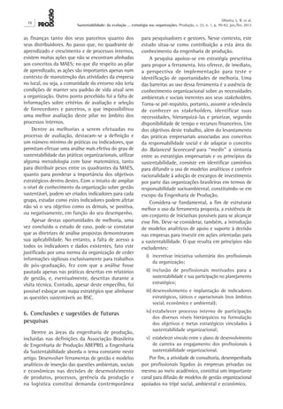 78
Oliveira, L. R. et al.
Sustentabilidade: da evolução ... estratégia nas organizações. Produção, v. 22, n. 1, p. 70-82, jan./fev. 2012
para pesquisadores e gestores. Nesse contexto, este
estudo situa-se como contribuição a esta área do
conhecimento da engenharia de produção.
A pesquisa apoiou-se em estratégia prescritiva
para propor a ferramenta. Isto oferece, de imediato,
a perspectiva de implementação para teste e
identificação de oportunidades de melhoria. Uma
das barreiras ao uso dessa ferramenta é a ausência de
conhecimento organizacional sobre as necessidades
ambientais e sociais inerentes aos seus stakeholders.
Torna-se pré-requisito, portanto, assumir a relevância
de conhecer os stakeholders, identificar suas
necessidades, hierarquizá-las e priorizar, segundo
disponibilidade de tempo e recursos financeiros. Um
dos objetivos deste trabalho, além do levantamento
das práticas empresariais associadas aos conceitos
da responsabilidade social e de adaptar o conceito
do Balanced Scorecard para “medir” a sintonia
entre as estratégias empresariais e os princípios da
sustentabilidade, consiste em identificar caminhos
para difundir o uso de modelos analíticos e conferir
racionalidade à adoção de encargos de investimento
por parte das organizações brasileiras em termos de
responsabilidade socioambiental, constituindo-se em
escopo da Engenharia de Produção.
Considera-se fundamental, a fim de estruturar
melhor o uso da ferramenta proposta, a existência de
um conjunto de iniciativas possíveis para se alcançar
esse fim. Deve-se considerar, também, a introdução
de modelos analíticos de apoio e suporte à decisão
nas empresas para investir em ações orientadas para
a sustentabilidade. O que resulta em princípios não
excludentes:
i)	 incentivar iniciativa voluntária dos profissionais
da organização;
ii)	inclusão de profissionais motivados para a
sustentabilidade e sua participação no planejamento
estratégico;
iii)	desenvolvimento e implantação de indicadores
estratégicos, táticos e operacionais (nos âmbitos
social, econômico e ambiental);
iv)	estabelecer processo interno de participação
dos diversos níveis hierárquicos na formulação
dos objetivos e metas estratégicos vinculados à
sustentabilidade organizacional;
v)	 estabelecer vínculo entre o plano de desenvolvimento
de carreira ao engajamento dos profissionais à
sustentabilidade organizacional.
Por fim, a atividade de consultoria, desempenhada
por profissionais ligados às empresas privadas ou
mesmo ao meio acadêmico, constitui um importante
canal para difusão de modelos de gestão organizacional
apoiados no tripé social, ambiental e econômico.
as finanças tanto dos seus parceiros quanto dos
seus distribuidores. Ao passo que, no quadrante de
aprendizado e crescimento e de processos internos,
existem muitas ações que não se encontram alinhadas
aos conceitos da MAES: no que diz respeito ao pilar
de aprendizado, as ações são importantes apenas num
contexto de manutenção das atividades da empresa
no local, ou seja, a comunidade do entorno não teria
condições de manter seu padrão de vida atual sem
a organização. Outro ponto percebido foi a falta de
informações sobre critérios de avaliação e seleção
de fornecedores e parceiros, o que impossibilitou
uma melhor avaliação deste pilar no âmbito dos
processos internos.
Dentre as melhorias a serem efetuadas no
processo de avaliação, destacam-se a definição e
um número mínimo de práticas ou indicadores, que
permitam efetuar uma análise mais efetiva do grau de
sustentabilidade das práticas organizacionais, utilizar
alguma metodologia com base matemática, tanto
para distribuir pesos entre os quadrantes da MAES,
quanto para ponderar a importância dos objetivos
estratégicos dentro destes. Com o intuito de ampliar
o nível de conhecimento da organização sobre gestão
sustentável, podem ser criados indicadores para cada
grupo, estudar como estes indicadores podem afetar
não só o seu objetivo como os demais, se positiva,
ou negativamente, em função do seu desempenho.
Apesar destas oportunidades de melhoria, uma
vez concluído o estudo de caso, pode-se constatar
que as diretrizes de análise propostas demonstraram
sua aplicabilidade. No entanto, a falta de acesso a
todos os indicadores e dados existentes, fato este
justificado por uma norma da organização de ceder
informações sigilosas exclusivamente para trabalhos
de pós-graduação, fez com que a análise fosse
pautada apenas nas práticas descritas em relatórios
de gestão, e, eventualmente, descritas durante a
visita técnica. Contudo, apesar deste empecilho, foi
possível esboçar um mapa estratégico que alinhasse
as questões sustentáveis ao BSC.
6. Conclusões e sugestões de futuras
pesquisas
Dentre as áreas da engenharia de produção,
incluídas nas definições da Associação Brasileira
de Engenharia de Produção ABEPRO, a Engenharia
da Sustentabilidade aborda o tema constante neste
artigo. Desenvolver ferramentas de gestão e modelos
analíticos de inserção das questões ambientais, sociais
e econômicas nas decisões de desenvolvimento
de produtos, processos, gerência da produção e
na logística constitui demanda contemporânea
 