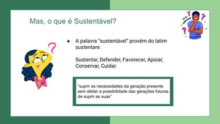 Mas, o que é Sustentável?
● A palavra “sustentável” provém do latim
sustentare:
Sustentar, Defender, Favorecer, Apoiar,
Conservar, Cuidar.
“suprir as necessidades da geração presente
sem afetar a possibilidade das gerações futuras
de suprir as suas”
 