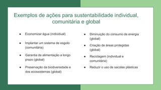 Exemplos de ações para sustentabilidade individual,
comunitária e global
● Economizar água (individual)
● Implantar um sistema de esgoto
(comunitária)
● Garantia de alimentação a longo
prazo (global)
● Preservação da biodiversidade e
dos ecossistemas (global)
● Diminuição do consumo de energia
(global)
● Criação de áreas protegidas
(global)
● Reciclagem (individual e
comunitária)
● Reduzir o uso de sacolas plásticas
 