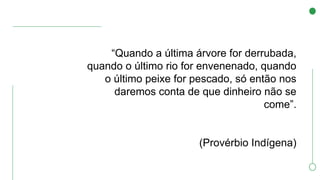 “Quando a última árvore for derrubada,
quando o último rio for envenenado, quando
o último peixe for pescado, só então nos
daremos conta de que dinheiro não se
come”.
(Provérbio Indígena)
 