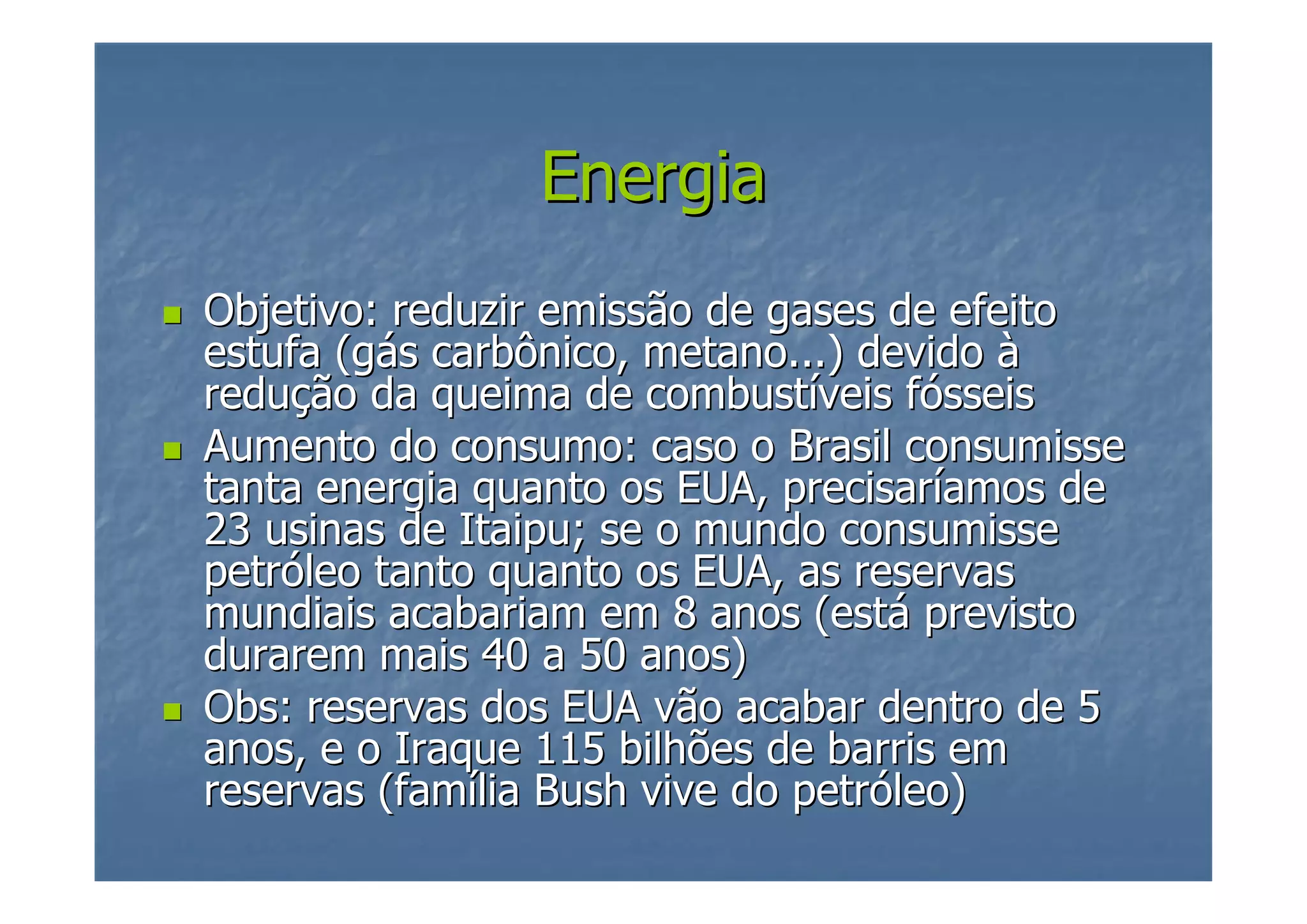 Energia
Objetivo: reduzir emissão de gases de efeito
estufa (gás carbônico, metano...) devido à
redução da queima de combustíveis fósseis
Aumento do consumo: caso o Brasil consumisse
tanta energia quanto os EUA, precisaríamos de
23 usinas de Itaipu; se o mundo consumisse
petróleo tanto quanto os EUA, as reservas
mundiais acabariam em 8 anos (está previsto
durarem mais 40 a 50 anos)
Obs: reservas dos EUA vão acabar dentro de 5
anos, e o Iraque 115 bilhões de barris em
reservas (família Bush vive do petróleo)

 