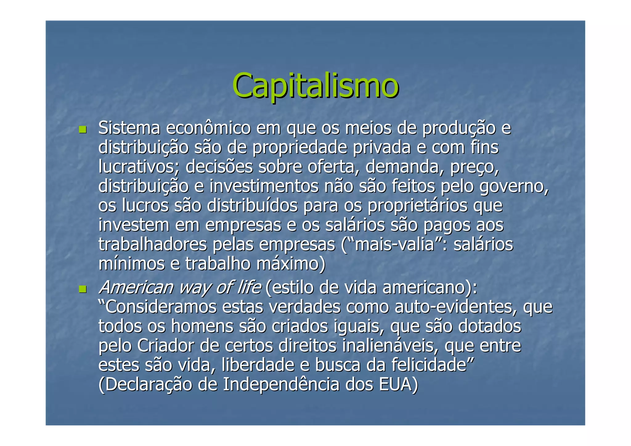Capitalismo
Sistema econômico em que os meios de produção e
distribuição são de propriedade privada e com fins
lucrativos; decisões sobre oferta, demanda, preço,
distribuição e investimentos não são feitos pelo governo,
os lucros são distribuídos para os proprietários que
investem em empresas e os salários são pagos aos
trabalhadores pelas empresas (“mais-valia”: salários
mínimos e trabalho máximo)
American way of life (estilo de vida americano):
“Consideramos estas verdades como auto-evidentes, que
todos os homens são criados iguais, que são dotados
pelo Criador de certos direitos inalienáveis, que entre
estes são vida, liberdade e busca da felicidade”
(Declaração de Independência dos EUA)

 