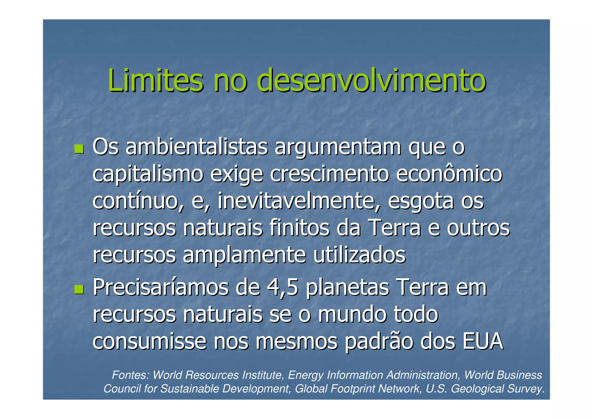 Limites no desenvolvimento
Os ambientalistas argumentam que o
capitalismo exige crescimento econômico
contínuo, e, inevitavelmente, esgota os
recursos naturais finitos da Terra e outros
recursos amplamente utilizados
Precisaríamos de 4,5 planetas Terra em
recursos naturais se o mundo todo
consumisse nos mesmos padrão dos EUA
Fontes: World Resources Institute, Energy Information Administration, World Business
Council for Sustainable Development, Global Footprint Network, U.S. Geological Survey.

 