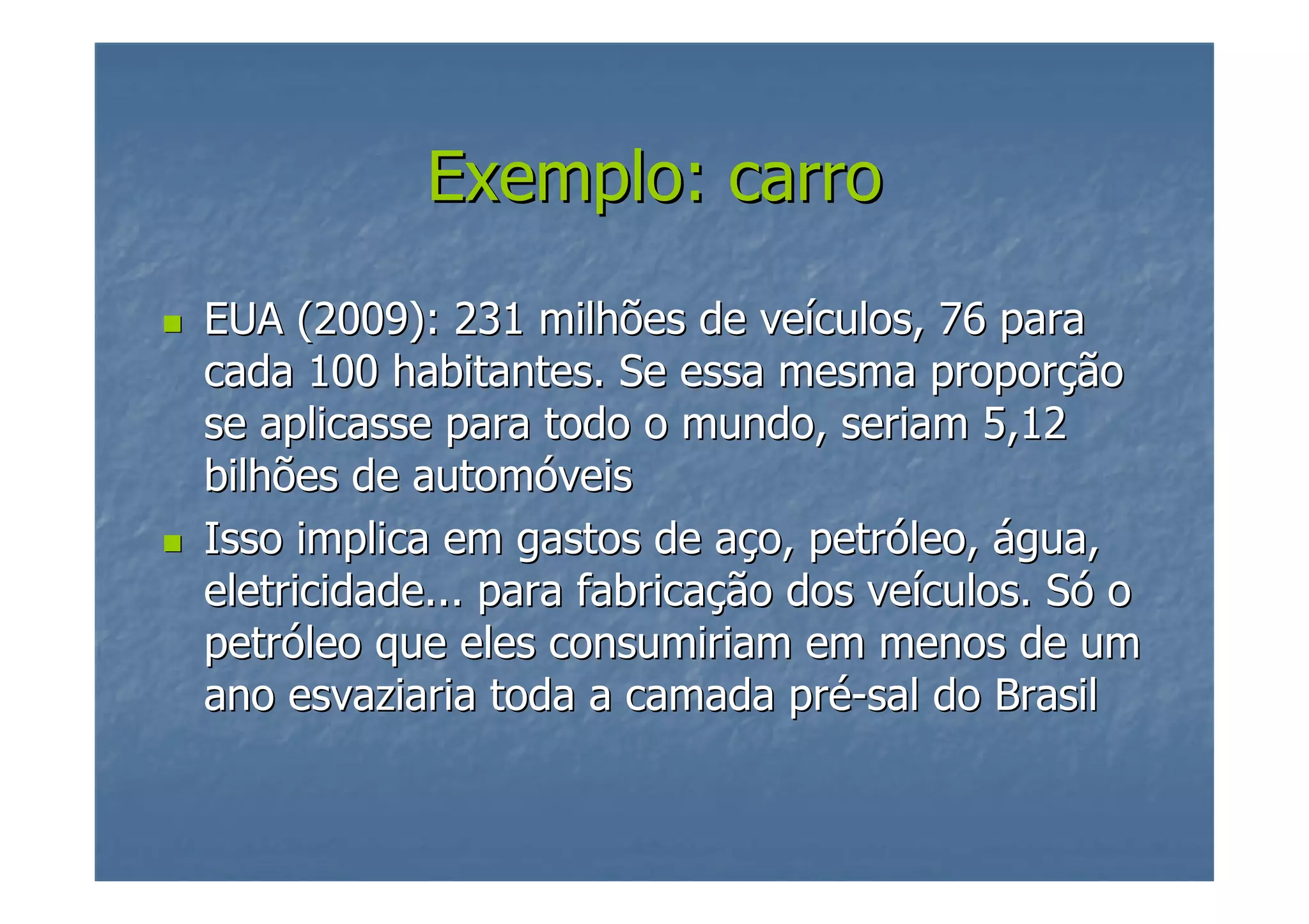 Exemplo: carro
EUA (2009): 231 milhões de veículos, 76 para
cada 100 habitantes. Se essa mesma proporção
se aplicasse para todo o mundo, seriam 5,12
bilhões de automóveis
Isso implica em gastos de aço, petróleo, água,
eletricidade... para fabricação dos veículos. Só o
petróleo que eles consumiriam em menos de um
ano esvaziaria toda a camada pré-sal do Brasil

 
