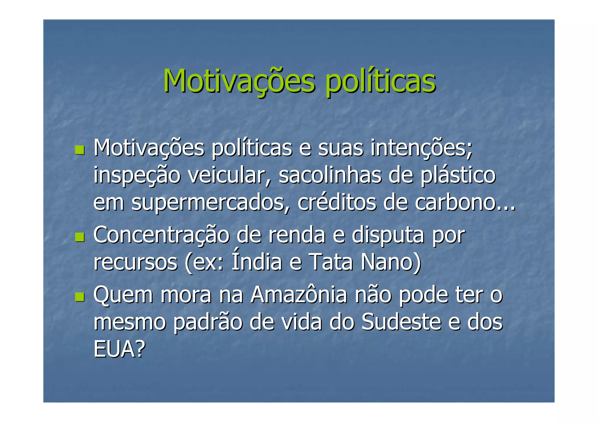 Motivações políticas
Motivações políticas e suas intenções;
inspeção veicular, sacolinhas de plástico
em supermercados, créditos de carbono...
Concentração de renda e disputa por
recursos (ex: Índia e Tata Nano)
Quem mora na Amazônia não pode ter o
mesmo padrão de vida do Sudeste e dos
EUA?

 