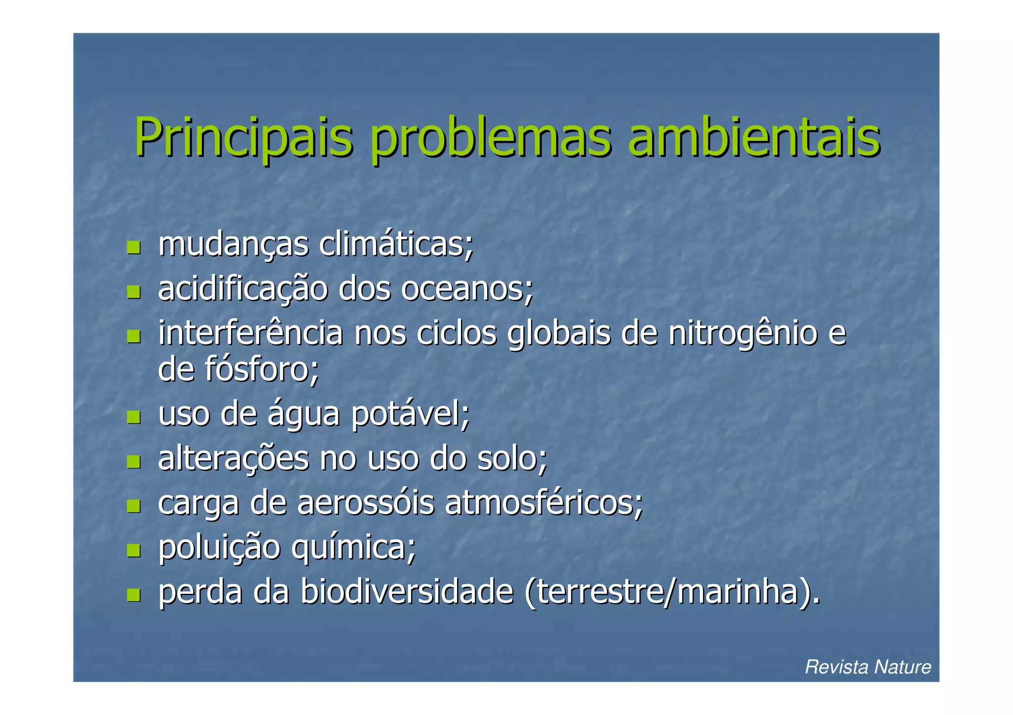 Principais problemas ambientais
mudanças climáticas;
acidificação dos oceanos;
interferência nos ciclos globais de nitrogênio e
de fósforo;
uso de água potável;
alterações no uso do solo;
carga de aerossóis atmosféricos;
poluição química;
perda da biodiversidade (terrestre/marinha).
Revista Nature

 