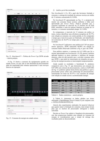 2) Análise geral dos resultados
Nos benchmarks I, II e III o qual não haviamos limitado o
consumo, a entrega do resultado de estresse ocorreu em média
de 15 minutos consumindo 0,13 kWh.
No benchmark IV apresentando na Fig. 11. a proposta de
manter um consumo linear ocorreu conforme a linha azul
apresentada por Power Policy. Pode-se perceber que o
consumo registrado no intervalo de 15 minutos foi de 0,09
kWh, entretanto o teste de estresse finalizou no tempo de 19
minutos, e o consumo acumulado atingiu 0,11 kWh.
Se comparamos o intervalo de 15 minutos em ambos os
testes, iremos identificar uma eficiência energética de 30.77%
com relação ao consumo, em contra partida, se for comparado
o tempo que o teste levou para ser finalizado, será identificado
um acréscimo de 26,67% no tempo para a entrega do mesmo
resultado.
No benchmark V aplicamos uma política de CAP um pouco
menos agressiva, 205W representa 94,90% em relação ao
consumo médio observado conforme a Fig. 6, que é de 216W.

Fig. 12. Benchmark V – Política de Power Cap 205W ativada
– autoria própria
A Fig. 13 ilustra o consumo do equipamento quando em
estado ocioso, ou seja, não se tem demanda de processamento
além da requisitada pelo sistema operacional e seus serviços
básicos em operação.

Esta política manteve o consumo de 0,13 kWh que foi o
mesmo apresentado nos benchmarks I, II, III, porem a política
aplicada manteve os picos máximos e mínimos de energia
menores, além de não permitir que o servidor consuma mais
que 205W, o que pode ser interessante em situações em que o
serviço de energia encontra-se interrompido temporariamente.
Ainda usando os resultados o benchmark V, podemos
compará-lo com a Fig. 13. que demonstrou um consumo de
0,07 kWh sem estresse de processamento, contra os 0,09 kWh
da Fig. 13. podemos aplicar desta forma uma política a qual o
processador possa sofrer uma sobrecarga de processamento,
aumentando em torno de 28.57% o seu consumo de energia
com relação ao estado ocioso e economizando energia.

Tabela 4. Dados estatísticos – autoria própria
A Tabela 4., demonstra os dados obtidos nos testes
utilizando o OpenManage Power Center[15] em conjunto com
o INTELCPUBURNTEST[14].
Através dos experimentos realizados foi possível observar
que quanto maior a limitação do consumo, mais tempo levará
para que os núcleos do processador entreguem a tarefa
solicitada.

Fig. 13 . Consumo de energia em estado ocioso.

Devido ao Power Cap reduzir a frequência do processador,
este fato proporciona também uma redução no consumo de
energia se considerarmos que o tempo de entrega dos
resultados pode ser desconsiderado.

 
